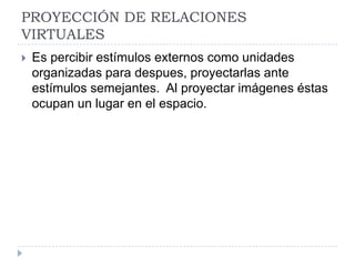 PROYECCIÓN DE RELACIONES
VIRTUALES
   Es percibir estímulos externos como unidades
    organizadas para despues, proyectarlas ante
    estímulos semejantes. Al proyectar imágenes éstas
    ocupan un lugar en el espacio.
 