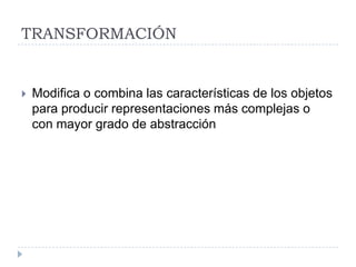 TRANSFORMACIÓN


   Modifica o combina las características de los objetos
    para producir representaciones más complejas o
    con mayor grado de abstracción
 