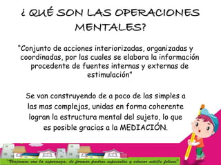 ¿ QUÉ SON LAS OPERACIONES
MENTALES?
“Conjunto de acciones interiorizadas, organizadas y
coordinadas, por las cuales se elabora la información
procedente de fuentes internas y externas de
estimulación”
Se van construyendo de a poco de las simples a
las mas complejas, unidas en forma coherente
logran la estructura mental del sujeto, lo que
es posible gracias a la MEDIACIÓN.
 