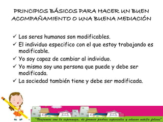 PRINCIPIOS BÁSICOS PARA HACER UN BUEN
ACOMPAÑAMIENTO O UNA BUENA MEDIACIÓN
 Los seres humanos son modificables.
 El individuo especifico con el que estoy trabajando es
modificable.
 Yo soy capaz de cambiar al individuo.
 Yo mismo soy una persona que puede y debe ser
modificada.
 La sociedad también tiene y debe ser modificada.
 