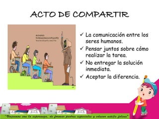 ACTO DE COMPARTIR
 La comunicación entre los
seres humanos.
 Pensar juntos sobre cómo
realizar la tarea.
 No entregar la solución
inmediata.
 Aceptar la diferencia.
 