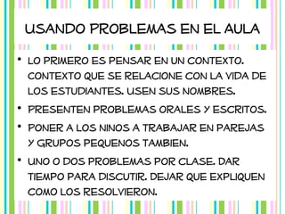 Usando Problemas en el Aula
• Lo primero es pensar en un contexto.
Contexto que se relacione con la vida de
los estudiantes. Usen sus nombres.
• Presenten problemas orales y escritos.
• Poner a los ninos a trabajar en parejas
y grupos pequenos tambien.
• Uno o dos problemas por clase. Dar
tiempo para discutir. Dejar que expliquen
como los resolvieron.

 