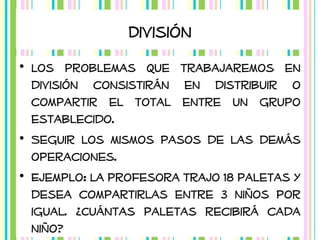 División
• Los problemas que trabajaremos en
división consistirán en distribuir o
compartir el total entre un grupo
establecido.
• Seguir los mismos pasos de las demás
operaciones.
• Ejemplo: La profesora trajo 18 paletas y
desea compartirlas entre 3 niños por
igual. ¿Cuántas paletas recibirá cada
niño?

 