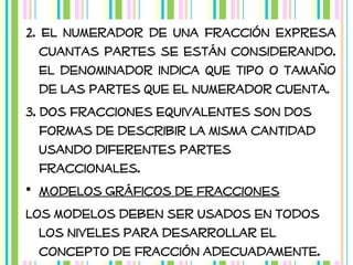 2. El numerador de una fracción expresa
cuantas partes se están considerando.
El denominador indica que tipo o tamaño
de las partes que el numerador cuenta.
3. Dos fracciones equivalentes son dos
formas de describir la misma cantidad
usando diferentes partes
fraccionales.
• Modelos Gráficos de Fracciones
Los modelos deben ser usados en todos
los niveles para desarrollar el
concepto de fracción adecuadamente.

 