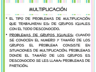 Multiplicación
• El tipo de problemas de multiplicación
que trabajaran es: de grupos iguales
con el todo desconocido.
• Problemas de Grupos Iguales: cuando
se conocen el numero y tamaño de los
grupos el problema consiste en
situaciones de multiplicación. Problemas
donde el tamaño de los grupos es
desconocido se les llama: problemas de
partición.

 