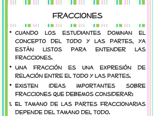 Fracciones
• Cuando los estudiantes dominan el
concepto del todo y las partes, ya
están listos para entender las
fracciones.
• Una fracción es una expresión de
relación entre el todo y las partes.
• Existen
ideas
importantes
sobre
fracciones que debemos considerar:
1. El tamano de las partes fraccionarias
depende del tamano del todo.

 