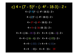 c) 4 + (7 - 5)2 – (- 42 - 18:3) : 2 =
            4 + (7-5)2 – (- 42- 18:3) : 2 =

              4 + (2)2 – (- 42- 18:3) : 2 =

              4 + 22 – (- 42- 18:3) : 2 =

               4 + 4 – (- 16-18 :3) : 2 =

   4 + 4 – (-16 - 18:3) : 2 = 4 + 4 – (-16 - 6) : 2 =

      4 + 4 – (-16 - 6) : 2 = 4 + 4 – (-22) : 2 =

          4 + 4 – (-22) : 2 = 4 + 4 – (-11) =

           4 + 4 – (-11) = 4 + 4 + 11 =     19
 