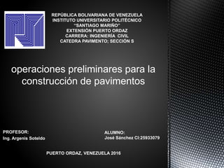 PROFESOR:
Ing. Argenis Soteldo
operaciones preliminares para la
construcción de pavimentos
REPÚBLICA BOLIVARIANA DE VENEZUELA
INSTITUTO UNIVERSITARIO POLITÉCNICO
“SANTIAGO MARIÑO”
EXTENSIÓN PUERTO ORDAZ
CARRERA: INGENIERÍA CIVIL
CATEDRA PAVIMENTO; SECCIÓN S
ALUMNO:
José Sánchez CI:25933079
PUERTO ORDAZ, VENEZUELA 2016
 