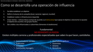 Como se desarrolla una operación de influencia
1. Se debe establecer un objetivo
2. Definir el alcance de la campaña (local, nacional, regional, mundial)
3. Establecer costos e infraestructura requerida
4. Crear memes – noticias falsas (cortas) de acuerdo a un tema actual que apoye el objetivo o desmerite lo opuesto
al objetivo de acuerdo a los grupos focales.
5. Dar crédito a los influenciados o subvertidos (fomentar el slacktivismo)
Operaciones psicológicas en el ciberespacio - Guillermo Pineda - @rightclickhack
Fundamental:
NO REINVENTE LA RUEDA
Existen múltiples carreras y profesionales especializados que saben lo que hacen, contrátelos.
• Comunicadores sociales
• Publicistas
• Cineastas
• Community managers
• Diseñadores gráficos
• Guionistas
• Actores
• Periodistas
 