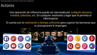 Actores
Una operación de influencia puede ser ejecutada por cualquier persona,
entidad, colectivo, etc. En cualquier momento y lugar que le permita el
ciberespacio.
Si cuenta con la motivación y tiempo suficiente para superar las barrearas que
su presupuesto le impongan.
Operaciones psicológicas en el ciberespacio - Guillermo Pineda - @rightclickhack
 