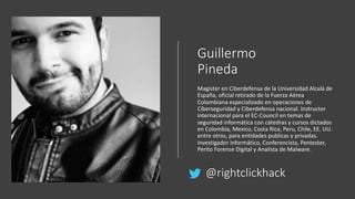 Guillermo
Pineda
Magister en Ciberdefensa de la Universidad Alcalá de
España, oficial retirado de la Fuerza Aérea
Colombiana especializado en operaciones de
Ciberseguridad y Ciberdefensa nacional. Instructor
internacional para el EC-Council en temas de
seguridad informática con cátedras y cursos dictados
en Colombia, Mexico, Costa Rica, Peru, Chile, EE. UU.
entre otros, para entidades publicas y privadas.
Investigador informático, Conferencista, Pentester,
Perito Forense Digital y Analista de Malware.
@rightclickhack
 