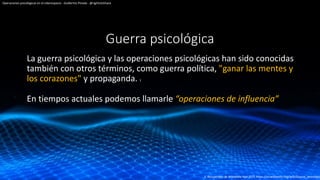 Guerra psicológica
La guerra psicológica y las operaciones psicológicas han sido conocidas
también con otros términos, como guerra política, "ganar las mentes y
los corazones" y propaganda. 1
En tiempos actuales podemos llamarle “operaciones de influencia”
Operaciones psicológicas en el ciberespacio - Guillermo Pineda - @rightclickhack
1, Recuperado de Wikipedia Ago 2021 https://es.wikipedia.org/wiki/Guerra_psicológic
 