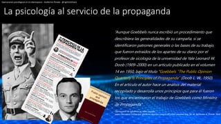 La psicología al servicio de la propaganda
“Aunque Goebbels nunca escribió un procedimiento que
describiera las generalidades de su campaña, si se
identificaron patrones generales o las bases de su trabajo,
que fueron extraídos de los apartes de su diario por el
profesor de sicología de la universidad de Yale Leonard W.
Doob (1909–2000) en un artículo publicado en el volumen
14 en 1950, bajo el título “Goebbels “The Public Opinion
Quarterly ls Principles of Propaganda” (Doob L. W., 1950).
En el artículo el autor hace un análisis del material
recopilado y desarrolla unos principios que para él fueron
los que encaminaron el trabajo de Goebbels como Ministro
de Propaganda”
Operaciones psicológicas en el ciberespacio - Guillermo Pineda - @rightclickhack
OperacIones de influencia en redes sociales:
arma cibernética militar que afecta los diversos campos del poder nacional Pag. 50 -M. Bermudez G. Pineda. 2018
 