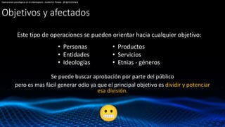 Objetivos y afectados
Este tipo de operaciones se pueden orientar hacia cualquier objetivo:
Operaciones psicológicas en el ciberespacio - Guillermo Pineda - @rightclickhack
• Personas
• Entidades
• Ideologías
• Productos
• Servicios
• Etnias - géneros
Se puede buscar aprobación por parte del público
pero es mas fácil generar odio ya que el principal objetivo es dividir y potenciar
esa división.
 