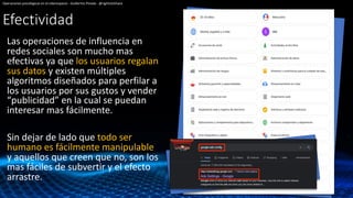 Efectividad
Las operaciones de influencia en
redes sociales son mucho mas
efectivas ya que los usuarios regalan
sus datos y existen múltiples
algoritmos diseñados para perfilar a
los usuarios por sus gustos y vender
“publicidad” en la cual se puedan
interesar mas fácilmente.
Sin dejar de lado que todo ser
humano es fácilmente manipulable
y aquellos que creen que no, son los
mas fáciles de subvertir y el efecto
arrastre.
Operaciones psicológicas en el ciberespacio - Guillermo Pineda - @rightclickhack
 