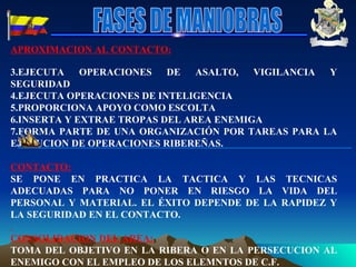 APROXIMACION AL CONTACTO : EJECUTA OPERACIONES DE ASALTO, VIGILANCIA Y SEGURIDAD  EJECUTA OPERACIONES DE INTELIGENCIA PROPORCIONA APOYO COMO ESCOLTA INSERTA Y EXTRAE TROPAS DEL AREA ENEMIGA FORMA PARTE DE UNA ORGANIZACIÓN POR TAREAS PARA LA EJECUCION DE OPERACIONES RIBEREÑAS.  CONTACTO: SE PONE EN PRACTICA LA TACTICA Y LAS TECNICAS ADECUADAS PARA NO PONER EN RIESGO LA VIDA DEL PERSONAL Y MATERIAL. EL ÉXITO DEPENDE DE LA RAPIDEZ Y LA SEGURIDAD EN EL CONTACTO. CONSOLIDACION DEL AREA: TOMA DEL OBJETIVO EN LA RIBERA O EN LA PERSECUCION AL ENEMIGO CON EL EMPLEO DE LOS ELEMNTOS DE C.F. FASES DE MANIOBRAS 
