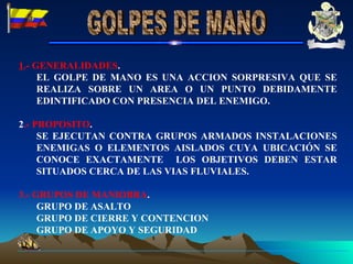 1 .- GENERALIDADES . EL GOLPE DE MANO ES UNA ACCION SORPRESIVA QUE SE REALIZA SOBRE UN AREA O UN PUNTO DEBIDAMENTE EDINTIFICADO CON PRESENCIA DEL ENEMIGO. 2 .- PROPOSITO . SE EJECUTAN CONTRA GRUPOS ARMADOS INSTALACIONES ENEMIGAS O ELEMENTOS AISLADOS CUYA UBICACIÓN SE CONOCE EXACTAMENTE  LOS OBJETIVOS DEBEN ESTAR SITUADOS CERCA DE LAS VIAS FLUVIALES. 3.- GRUPOS DE MANIOBRA . GRUPO DE ASALTO GRUPO DE CIERRE Y CONTENCION GRUPO DE APOYO Y SEGURIDAD  GOLPES DE MANO 