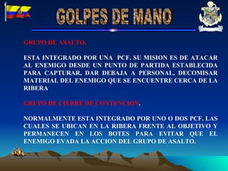 GRUPO DE ASALTO. ESTA INTEGRADO POR UNA  PCF. SU MISION ES DE ATACAR AL ENEMIGO DESDE UN PUNTO DE PARTIDA ESTABLECIDA PARA CAPTURAR, DAR DEBAJA A PERSONAL, DECOMISAR MATERIAL DEL ENEMIGO QUE SE ENCUENTRE CERCA DE LA RIBERA  GRUPO DE CIERRE DE CONTENCION . NORMALMENTE ESTA INTEGRADO POR UNO O DOS PCF. LAS CUALES SE UBICAN EN LA RIBERA FRENTE AL OBJETIVO Y PERMANECEN EN LOS BOTES PARA EVITAR QUE EL ENEMIGO EVADA LA ACCION DEL GRUPO DE ASALTO. GOLPES DE MANO 