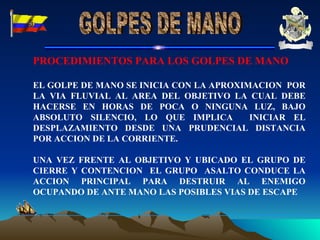 PROCEDIMIENTOS PARA LOS GOLPES DE MANO EL GOLPE DE MANO SE INICIA CON LA APROXIMACION  POR LA VIA FLUVIAL AL AREA DEL OBJETIVO LA CUAL DEBE HACERSE EN HORAS DE POCA O NINGUNA LUZ, BAJO ABSOLUTO SILENCIO, LO QUE IMPLICA  INICIAR EL DESPLAZAMIENTO DESDE UNA PRUDENCIAL DISTANCIA POR ACCION DE LA CORRIENTE. UNA VEZ FRENTE AL OBJETIVO Y UBICADO EL GRUPO DE CIERRE Y CONTENCION  EL GRUPO  ASALTO CONDUCE LA ACCION PRINCIPAL PARA DESTRUIR AL ENEMIGO OCUPANDO DE ANTE MANO LAS POSIBLES VIAS DE ESCAPE  GOLPES DE MANO 