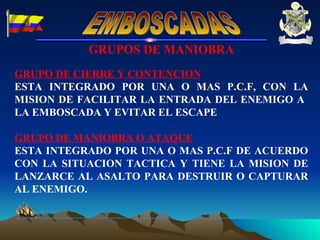 GRUPOS DE MANIOBRA GRUPO DE CIERRE Y CONTENCION ESTA INTEGRADO POR UNA O MAS P.C.F, CON LA MISION DE FACILITAR LA ENTRADA DEL ENEMIGO A  LA EMBOSCADA Y EVITAR EL ESCAPE GRUPO DE MANIOBRA O ATAQUE ESTA INTEGRADO POR UNA O MAS P.C.F DE ACUERDO CON LA SITUACION TACTICA Y TIENE LA MISION DE LANZARCE AL ASALTO PARA DESTRUIR O CAPTURAR AL ENEMIGO. EMBOSCADAS 