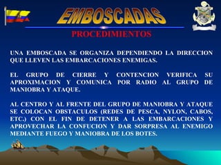 PROCEDIMIENTOS UNA EMBOSCADA SE ORGANIZA DEPENDIENDO LA DIRECCION QUE LLEVEN LAS EMBARCACIONES ENEMIGAS. EL GRUPO DE CIERRE Y CONTENCION VERIFICA SU APROXIMACION Y COMUNICA POR RADIO AL GRUPO DE MANIOBRA Y ATAQUE. AL CENTRO Y AL FRENTE DEL GRUPO DE MANIOBRA Y ATAQUE SE COLOCAN OBSTACULOS (REDES DE PESCA, NYLON, CABOS, ETC.) CON EL FIN DE DETENER A LAS EMBARCACIONES Y APROVECHAR LA CONFUCION Y DAR SORPRESA AL ENEMIGO MEDIANTE FUEGO Y MANIOBRA DE LOS BOTES. EMBOSCADAS 