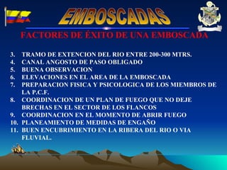 FACTORES DE ÉXITO DE UNA EMBOSCADA TRAMO DE EXTENCION DEL RIO ENTRE 200-300 MTRS. CANAL ANGOSTO DE PASO OBLIGADO BUENA OBSERVACION ELEVACIONES EN EL AREA DE LA EMBOSCADA  PREPARACION FISICA Y PSICOLOGICA DE LOS MIEMBROS DE LA P.C.F. COORDINACION DE UN PLAN DE FUEGO QUE NO DEJE BRECHAS EN EL SECTOR DE LOS FLANCOS COORDINACION EN EL MOMENTO DE ABRIR FUEGO PLANEAMIENTO DE MEDIDAS DE ENGAÑO BUEN ENCUBRIMIENTO EN LA RIBERA DEL RIO O VIA FLUVIAL. EMBOSCADAS 