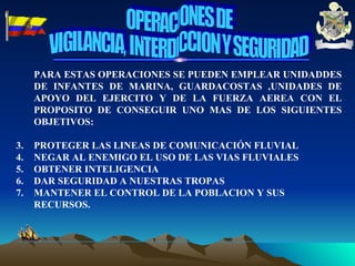 PARA ESTAS OPERACIONES SE PUEDEN EMPLEAR UNIDADDES DE INFANTES DE MARINA, GUARDACOSTAS ,UNIDADES DE APOYO DEL EJERCITO Y DE LA FUERZA AEREA CON EL PROPOSITO DE CONSEGUIR UNO MAS DE LOS SIGUIENTES OBJETIVOS: PROTEGER LAS LINEAS DE COMUNICACIÓN FLUVIAL NEGAR AL ENEMIGO EL USO DE LAS VIAS FLUVIALES OBTENER INTELIGENCIA DAR SEGURIDAD A NUESTRAS TROPAS MANTENER EL CONTROL DE LA POBLACION Y SUS RECURSOS. OPERACIONES DE VIGILANCIA, INTERDICCION Y SEGURIDAD 