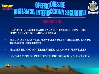 ASPECTOS DISPOSITIVO ADECUADO PARA OBTENER EL CONTROL PERMANENTE DEL AREA FLUVIAL ESTUDIO DE LAS VIAS FLUVIALES DETERMINANDO LAS DE TRANSITO FRECUENTE PLANES DE APOYO TERRESTRES, AEREOS Y FLUVIALES INSTALACION DE PUESTOS DE OBSERVACION Y ESCUCHA. OPERACIONES DE VIGILANCIA, INTERDICCION Y SEGURIDAD 