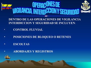 DENTRO DE LAS OPERACIONES DE VIGILANCIA INTERDICCION Y SEGURIDAD SE INCLUYEN : CONTROL FLUVIAL POSICIONES DE BLOQUEO O RETENES ESCOLTAS ABORDAJES Y REGISTROS OPERACIONES DE VIGILANCIA, INTERDICCION Y SEGURIDAD 