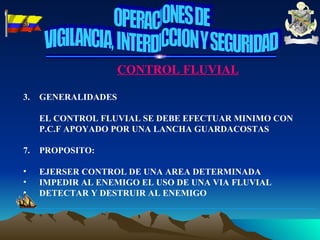 CONTROL FLUVIAL GENERALIDADES EL CONTROL FLUVIAL SE DEBE EFECTUAR MINIMO CON P.C.F APOYADO POR UNA LANCHA GUARDACOSTAS PROPOSITO: EJERSER CONTROL DE UNA AREA DETERMINADA  IMPEDIR AL ENEMIGO EL USO DE UNA VIA FLUVIAL DETECTAR Y DESTRUIR AL ENEMIGO OPERACIONES DE VIGILANCIA, INTERDICCION Y SEGURIDAD 