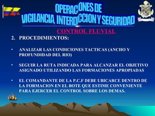 CONTROL FLUVIAL PROCEDIMIENTOS: ANALIZAR LAS CONDICIONES TACTICAS (ANCHO Y PROFUNDIDAD DEL RIO) SEGUIR LA RUTA INDICADA PARA ALCANZAR EL OBJETIVO ASIGNADO UTILIZANDO LAS FORMACIONES APROPIADAS EL COMANDANTE DE LA P.C.F DEBE UBICARCE DENTRO DE LA FORMACION EN EL BOTE QUE ESTIME CONVENIENTE PARA EJERCER EL CONTROL SOBRE LOS DEMAS. OPERACIONES DE VIGILANCIA, INTERDICCION Y SEGURIDAD 