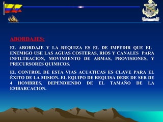 ABORDAJES: EL ABORDAJE Y LA REQUIZA ES EL DE IMPEDIR QUE EL  ENEMIGO USE LAS AGUAS COSTERAS, RIOS Y CANALES  PARA INFILTRACION, MOVIMIENTO DE ARMAS, PROVISIONES, Y PRECURSORES QUIMICOS. EL CONTROL DE ESTA VIAS ACUATICAS ES CLAVE PARA EL ÉXITO DE LA MISION. EL EQUIPO DE REQUISA DEBE DE SER DE 4 HOMBRES, DEPENDIENDO DE EL TAMAÑO DE LA EMBARCACION. 