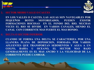 SECTOR MEDIO VALLE O CAUCES  EN LOS VALLES O CAUCES, LAS AGUAS SON NAVEGABLES POR PEQUEÑOS BOTES MOTORIZADOS, PUEDEN EXISTIR FORMACIONES ROCOSAS  EN EL FONDO DEL RIO. MUCHAS VECES EL RIO SE DIVIDE  EN VARIOS CANALES, SIENDO EL CANAL  CON CORRIENTE MAS FUERTE EL MAS HONDO. DELTA O SECTOR INFERIOR CUANDO SE FORMA UNA DELTA SE CARACTERIZA POR UNA LLANURA PLANA DE DEPOSICION, FORMADA POR VARIOS AFLUENTES QUE TRANSPORTAN SEDIMENTOS Y AGUA A UN GOLFO, BAHIA U OCEANO, EL SECTOR MAS BAJO GENERALMENTE ES EL MAS ANCHO Y LA VELOCIDAD DE LA CORRIENTE PUEDE CAMBIAR. 