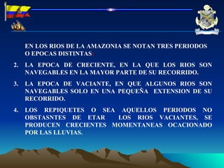 EN LOS RIOS DE LA AMAZONIA SE NOTAN TRES PERIODOS O EPOCAS DISTINTAS : LA EPOCA DE CRECIENTE, EN LA QUE LOS RIOS SON NAVEGABLES EN LA MAYOR PARTE DE SU RECORRIDO. LA EPOCA DE VACIANTE, EN QUE ALGUNOS RIOS SON NAVEGABLES SOLO EN UNA PEQUEÑA  EXTENSION DE SU RECORRIDO. LOS REPIQUETES O SEA AQUELLOS PERIODOS NO OBSTASNTES DE ETAR  LOS RIOS VACIANTES, SE PRODUCEN CRECIENTES MOMENTANEAS OCACIONADO POR LAS LLUVIAS. 