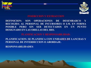 INSERCCION Y EXTRACCION DEFINICION: SON OPERACIONES DE DESEMBARCO Y RECOGIDA AL PERSONAL DE INCURSORES O I.M. EN FORMA POSIBLE PERO SIN SER DETECTADOS EN UN PUNTO DESIGNADO EN LAS ORILLAS DEL RIO. PLANIFICACION Y RESPONSABILIDAD: PLANIFICACION: SE PLANIFICA CON UNIDADES DE LANCHAS Y PERSONAL DE INTERDICCION O ABORDAJE. RESPONSABILIDADES : 