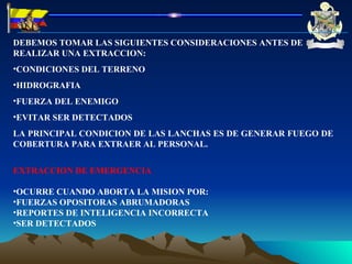 DEBEMOS TOMAR LAS SIGUIENTES CONSIDERACIONES ANTES DE REALIZAR UNA EXTRACCION: CONDICIONES DEL TERRENO HIDROGRAFIA FUERZA DEL ENEMIGO EVITAR SER DETECTADOS LA PRINCIPAL CONDICION DE LAS LANCHAS ES DE GENERAR FUEGO DE COBERTURA PARA EXTRAER AL PERSONAL. EXTRACCION DE EMERGENCIA OCURRE CUANDO ABORTA LA MISION POR: FUERZAS OPOSITORAS ABRUMADORAS REPORTES DE INTELIGENCIA INCORRECTA SER DETECTADOS 