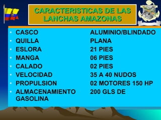 CARACTERISTICAS DE LAS LANCHAS AMAZONAS CASCO ALUMINIO/BLINDADO QUILLA PLANA ESLORA 21 PIES MANGA 06 PIES CALADO 02 PIES VELOCIDAD 35 A 40 NUDOS PROPULSION 02 MOTORES 150 HP ALMACENAMIENTO 200 GLS DE GASOLINA 