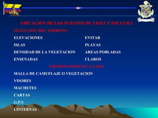 UBICACIÓN DE LOS PUESTOS DE VIGIA Y ESCUCHA SELECCIÓN DEL TERRENO:  ELEVACIONES  EVITAR ISLAS PLAYAS DENSIDAD DE LA VEGETACION AREAS POBLADAS ENSENADAS CLAROS EQUIPOS ESPECIAL A USAR MALLA DE CAMUFLAJE O VEGETACION VISORES MACHETES CARTAS G.P.S LINTERNAS 