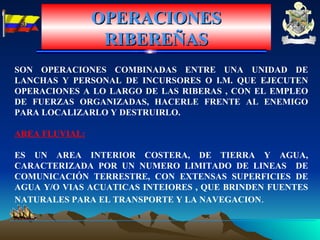 OPERACIONES RIBEREÑAS SON OPERACIONES COMBINADAS ENTRE UNA UNIDAD DE LANCHAS Y PERSONAL DE INCURSORES O I.M. QUE EJECUTEN OPERACIONES A LO LARGO DE LAS RIBERAS , CON EL EMPLEO DE FUERZAS ORGANIZADAS, HACERLE FRENTE AL ENEMIGO PARA LOCALIZARLO Y DESTRUIRLO. AREA FLUVIAL: ES UN AREA INTERIOR COSTERA, DE TIERRA Y AGUA, CARACTERIZADA POR UN NUMERO LIMITADO DE LINEAS  DE COMUNICACIÓN TERRESTRE, CON EXTENSAS SUPERFICIES DE AGUA Y/O VIAS ACUATICAS INTEIORES , QUE BRINDEN FUENTES NATURALES PARA EL TRANSPORTE Y LA NAVEGACION . 