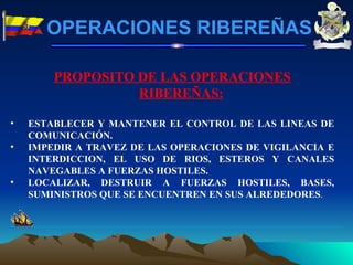 PROPOSITO DE LAS OPERACIONES RIBEREÑAS: ESTABLECER Y MANTENER EL CONTROL DE LAS LINEAS DE COMUNICACIÓN. IMPEDIR A TRAVEZ DE LAS OPERACIONES DE VIGILANCIA E INTERDICCION, EL USO DE RIOS, ESTEROS Y CANALES NAVEGABLES A FUERZAS HOSTILES. LOCALIZAR, DESTRUIR A FUERZAS HOSTILES, BASES, SUMINISTROS QUE SE ENCUENTREN EN SUS ALREDEDORES . OPERACIONES RIBEREÑAS 
