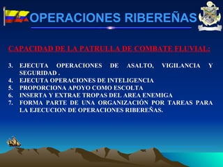 CAPACIDAD DE LA PATRULLA DE COMBATE FLUVIAL: EJECUTA OPERACIONES DE ASALTO, VIGILANCIA Y SEGURIDAD . EJECUTA OPERACIONES DE INTELIGENCIA PROPORCIONA APOYO COMO ESCOLTA INSERTA Y EXTRAE TROPAS DEL AREA ENEMIGA FORMA PARTE DE UNA ORGANIZACIÓN POR TAREAS PARA LA EJECUCION DE OPERACIONES RIBEREÑAS.  OPERACIONES RIBEREÑAS 