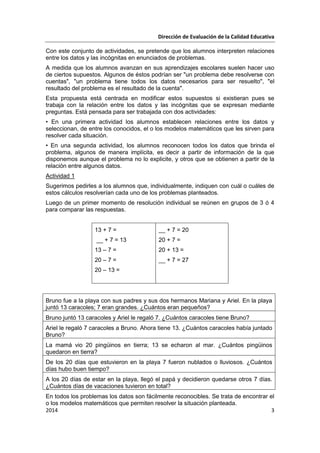 Dirección de Evaluación de la Calidad Educativa
2014 3
Con este conjunto de actividades, se pretende que los alumnos interpreten relaciones
entre los datos y las incógnitas en enunciados de problemas.
A medida que los alumnos avanzan en sus aprendizajes escolares suelen hacer uso
de ciertos supuestos. Algunos de éstos podrían ser "un problema debe resolverse con
cuentas", "un problema tiene todos los datos necesarios para ser resuelto", "el
resultado del problema es el resultado de la cuenta".
Esta propuesta está centrada en modificar estos supuestos si existieran pues se
trabaja con la relación entre los datos y las incógnitas que se expresan mediante
preguntas. Está pensada para ser trabajada con dos actividades:
• En una primera actividad los alumnos establecen relaciones entre los datos y
seleccionan, de entre los conocidos, el o los modelos matemáticos que les sirven para
resolver cada situación.
• En una segunda actividad, los alumnos reconocen todos los datos que brinda el
problema, algunos de manera implícita, es decir a partir de información de la que
disponemos aunque el problema no lo explicite, y otros que se obtienen a partir de la
relación entre algunos datos.
Actividad 1
Sugerimos pedirles a los alumnos que, individualmente, indiquen con cuál o cuáles de
estos cálculos resolverían cada uno de los problemas planteados.
Luego de un primer momento de resolución individual se reúnen en grupos de 3 ó 4
para comparar las respuestas.
13 + 7 =
__ + 7 = 13
13 – 7 =
20 – 7 =
20 – 13 =
__ + 7 = 20
20 + 7 =
20 + 13 =
__ + 7 = 27
Bruno fue a la playa con sus padres y sus dos hermanos Mariana y Ariel. En la playa
juntó 13 caracoles; 7 eran grandes. ¿Cuántos eran pequeños?
Bruno juntó 13 caracoles y Ariel le regaló 7. ¿Cuántos caracoles tiene Bruno?
Ariel le regaló 7 caracoles a Bruno. Ahora tiene 13. ¿Cuántos caracoles había juntado
Bruno?
La mamá vio 20 pingüinos en tierra; 13 se echaron al mar. ¿Cuántos pingüinos
quedaron en tierra?
De los 20 días que estuvieron en la playa 7 fueron nublados o lluviosos. ¿Cuántos
días hubo buen tiempo?
A los 20 días de estar en la playa, llegó el papá y decidieron quedarse otros 7 días.
¿Cuántos días de vacaciones tuvieron en total?
En todos los problemas los datos son fácilmente reconocibles. Se trata de encontrar el
o los modelos matemáticos que permiten resolver la situación planteada.
 