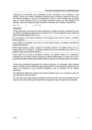 Dirección de Evaluación de la Calidad Educativa
2014 4
Sugerimos el desarrollo de la actividad en dos momentos –uno individual y otro
grupal– porque nos parece importante observar que no todos los alumnos recurren a
los mismos modelos, y que, por consiguiente, no hay un único modelo que se puede
usar en cada situación. Pero sí se puede reconocer cuál es el más habitual. Por
ejemplo, el primer problema puede resolverse mediante dos modelos matemáticos:
13 – 7 = __ y __ + 7 = 13
Actividad 2
Se les presentan a los alumnos estas situaciones. Luego de centrar la atención de que
en todos los problemas aparecen los números 6 y 10, se les pregunta cuál o cuáles de
ellos se puede resolver con 6 + 10.
Si me levanto a las 6 de la mañana y me acuesto a las 10 de la noche, ¿cuántas
horas duermo?
Juan recibió 10 monedas. Las contó y vio que tenía 6 pesos. ¿Cuántas monedas de
cada tipo le dieron?
María salió desde su casa a pasear en bicicleta. Anduvo 10 cuadras hacia el río y
luego dobló 6 a la derecha. ¿Cuántas cuadras tendrá que desandar para volver a su
casa si vuelve por el mismo camino?
Laura salió de su casa en bicicleta y anduvo 10 cuadras hasta el río. Después,
volviendo por el mismo camino recorrió 6 cuadras hasta llegar a la casa de su tía.
¿Cuántas cuadras tendrá que transitar desde la casa de su tía para volver a su casa?
Todos estos problemas presentan los mismos números. Sin embargo, tienen distinto
tipo de unidades como referentes para cada problema. Es la puesta en juego entre los
datos y la pregunta lo que permitirá establecer cuál se resuelve con el modelo
planteado.
Es interesante reflexionar respecto del primer problema que no se resuelve a partir de
una operación entre los datos.
Por otro lado hay informaciones (cantidad de horas del día, tipos de monedas de uso)
que se usan como datos para responder la pregunta aunque no aparezcan indicados.
 