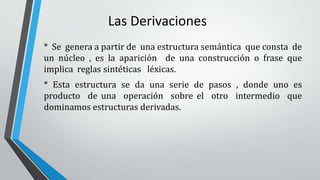 Las Derivaciones
* Se genera a partir de una estructura semántica que consta de
un núcleo , es la aparición de una construcción o frase que
implica reglas sintéticas léxicas.
* Esta estructura se da una serie de pasos , donde uno es
producto de una operación sobre el otro intermedio que
dominamos estructuras derivadas.
 