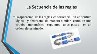 La Secuencia de las reglas
•La aplicación de las reglas es secuencial en un sentido
lógico y abstracto de manera similar como en una
prueba matemática seguimos unos pasos en un
orden determinado.
 