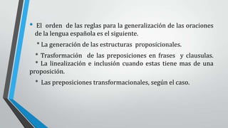 • El orden de las reglas para la generalización de las oraciones
de la lengua española es el siguiente.
* La generación de las estructuras proposicionales.
* Trasformación de las preposiciones en frases y clausulas.
* La linealización e inclusión cuando estas tiene mas de una
proposición.
* Las preposiciones transformacionales, según el caso.
 