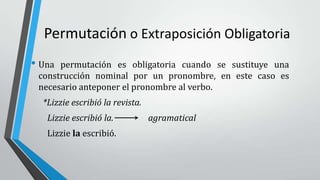 Permutación o Extraposición Obligatoria
• Una permutación es obligatoria cuando se sustituye una
construcción nominal por un pronombre, en este caso es
necesario anteponer el pronombre al verbo.
*Lizzie escribió la revista.
Lizzie escribió la. agramatical
Lizzie la escribió.
 