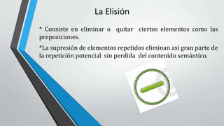 La Elisión
* Consiste en eliminar o quitar ciertos elementos como las
preposiciones.
*La supresión de elementos repetidos eliminan así gran parte de
la repetición potencial sin perdida del contenido semántico.
 