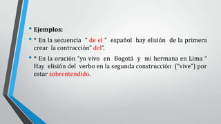 • Ejemplos:
• * En la secuencia “ de el “ español hay elisión de la primera
crear la contracción” del”.
• * En la oración “yo vivo en Bogotá y mi hermana en Lima “
Hay elisión del verbo en la segunda construcción (“vive”) por
estar sobrentendido.
 