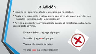La Adición
* Consiste en agregar o añadir elementos que no existían.
* Añade a la conjunción o enlace que la cual sirve de unión entre las dos
clausulas : la subordinada , la subordinante.
* Agrega al pronombre correspondiente cuando el complemento directo va
antes puesto al verbo.
Ejemplo: Sebastian juega el parque.
Sebastian juega en el parque.
Yo creo ella conoce mi dolor.
Yo creo que ella conoce mi dolor.
 